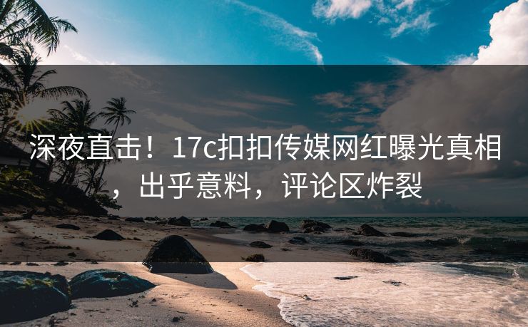 深夜直击！17c扣扣传媒网红曝光真相，出乎意料，评论区炸裂