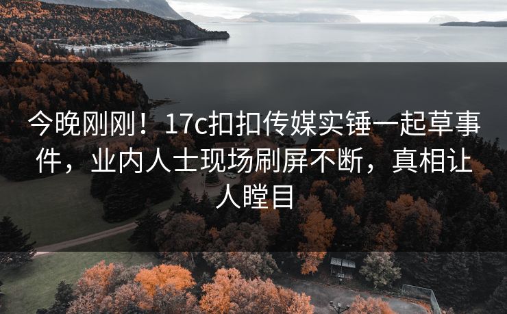 今晚刚刚！17c扣扣传媒实锤一起草事件，业内人士现场刷屏不断，真相让人瞠目