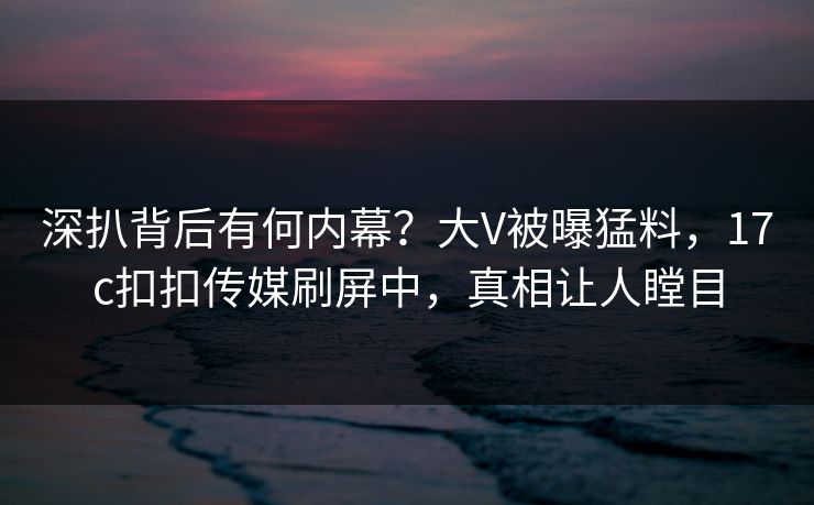 深扒背后有何内幕？大V被曝猛料，17c扣扣传媒刷屏中，真相让人瞠目