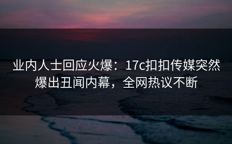 业内人士回应火爆：17c扣扣传媒突然爆出丑闻内幕，全网热议不断
