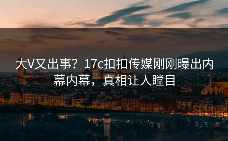 大V又出事？17c扣扣传媒刚刚曝出内幕内幕，真相让人瞠目
