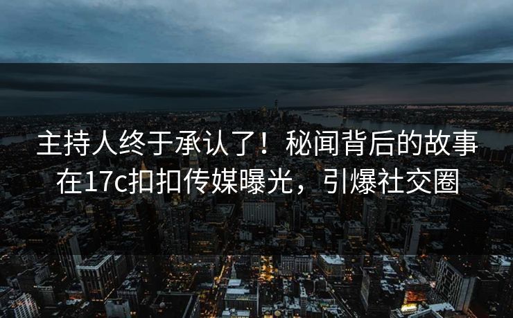 主持人终于承认了！秘闻背后的故事在17c扣扣传媒曝光，引爆社交圈