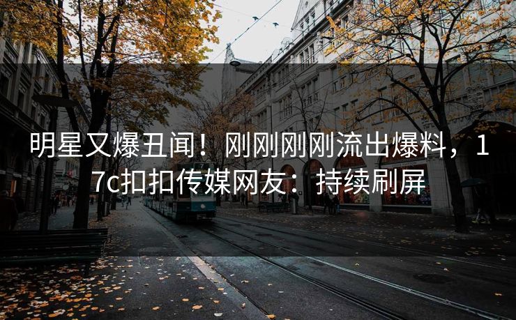 明星又爆丑闻！刚刚刚刚流出爆料，17c扣扣传媒网友：持续刷屏