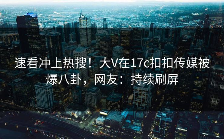 速看冲上热搜！大V在17c扣扣传媒被爆八卦，网友：持续刷屏
