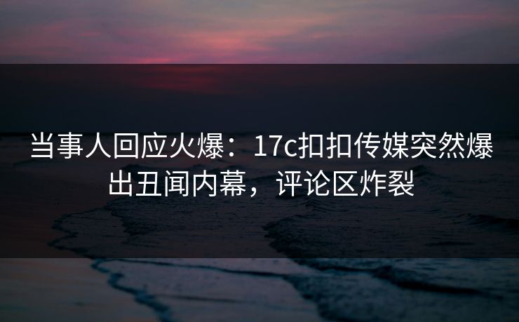 当事人回应火爆：17c扣扣传媒突然爆出丑闻内幕，评论区炸裂