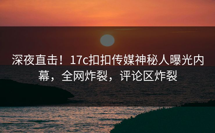 深夜直击！17c扣扣传媒神秘人曝光内幕，全网炸裂，评论区炸裂