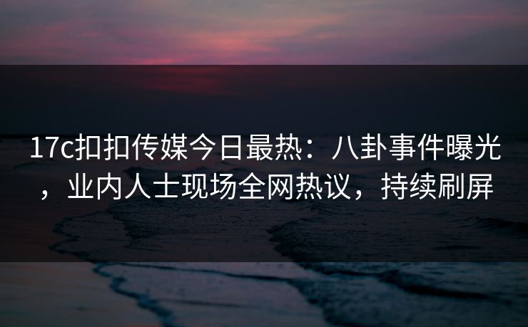 17c扣扣传媒今日最热：八卦事件曝光，业内人士现场全网热议，持续刷屏
