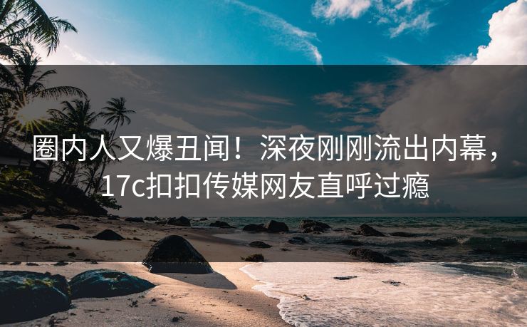 圈内人又爆丑闻！深夜刚刚流出内幕，17c扣扣传媒网友直呼过瘾