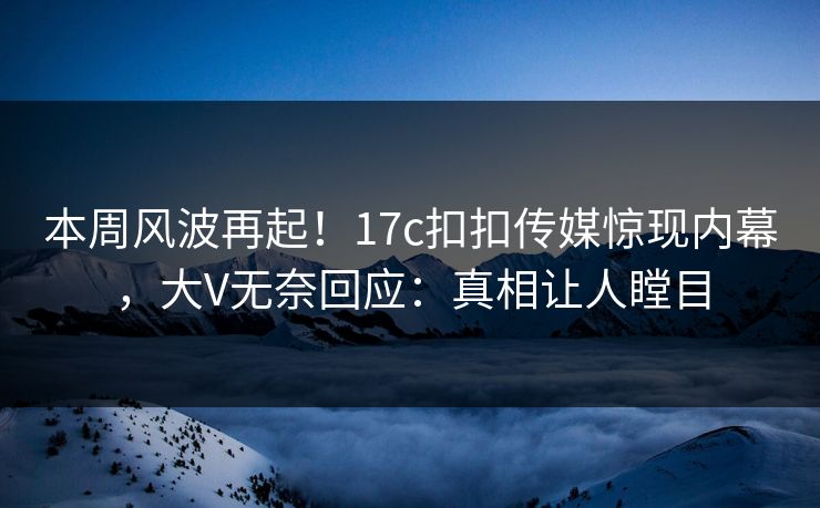 本周风波再起！17c扣扣传媒惊现内幕，大V无奈回应：真相让人瞠目