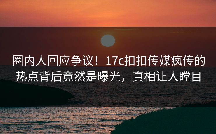 圈内人回应争议！17c扣扣传媒疯传的热点背后竟然是曝光，真相让人瞠目