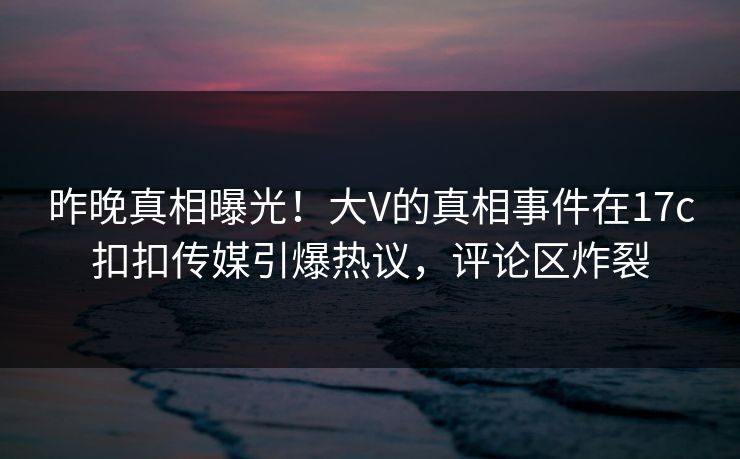 昨晚真相曝光！大V的真相事件在17c扣扣传媒引爆热议，评论区炸裂