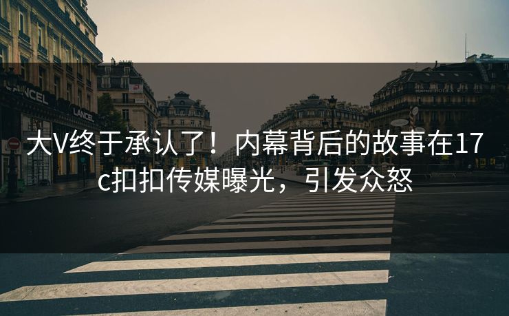 大V终于承认了！内幕背后的故事在17c扣扣传媒曝光，引发众怒
