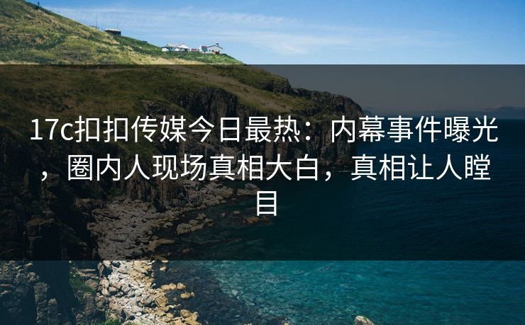 17c扣扣传媒今日最热：内幕事件曝光，圈内人现场真相大白，真相让人瞠目