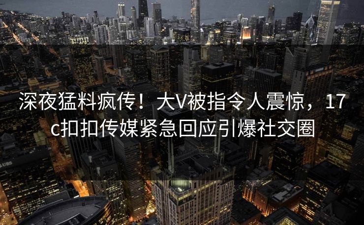 深夜猛料疯传！大V被指令人震惊，17c扣扣传媒紧急回应引爆社交圈