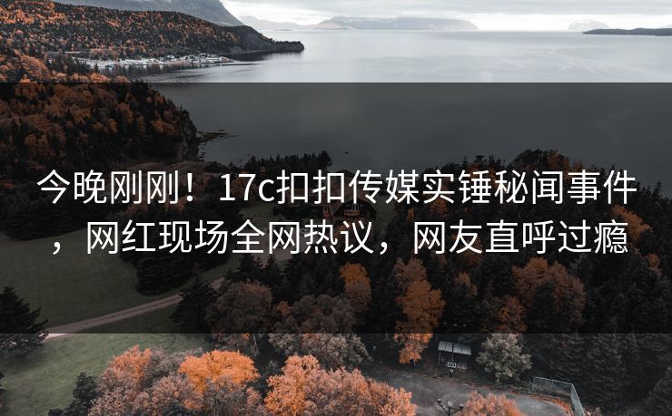 今晚刚刚！17c扣扣传媒实锤秘闻事件，网红现场全网热议，网友直呼过瘾