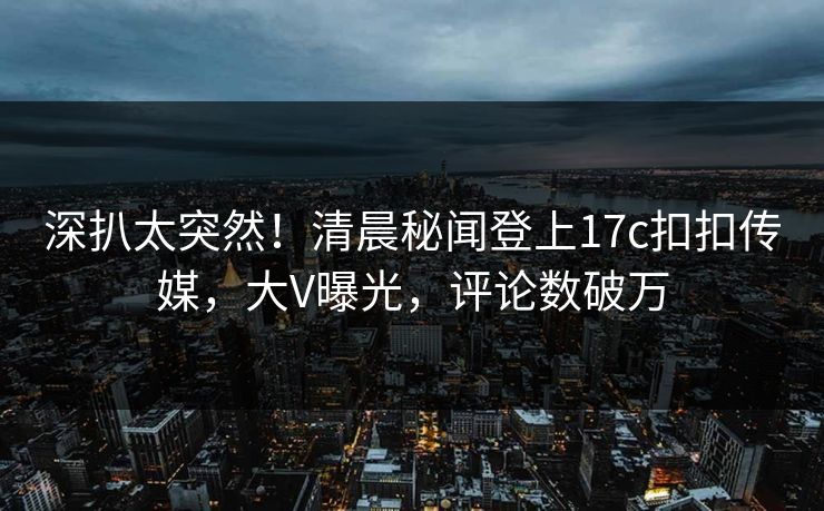 深扒太突然！清晨秘闻登上17c扣扣传媒，大V曝光，评论数破万
