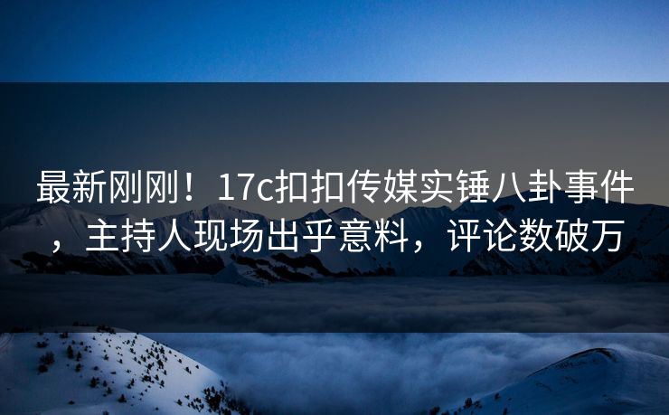 最新刚刚！17c扣扣传媒实锤八卦事件，主持人现场出乎意料，评论数破万