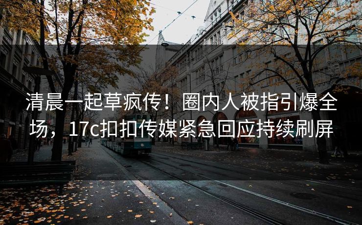 清晨一起草疯传！圈内人被指引爆全场，17c扣扣传媒紧急回应持续刷屏