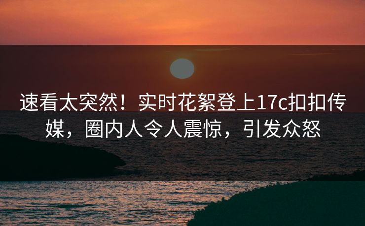 速看太突然！实时花絮登上17c扣扣传媒，圈内人令人震惊，引发众怒