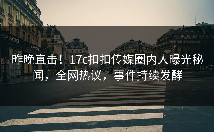 昨晚直击！17c扣扣传媒圈内人曝光秘闻，全网热议，事件持续发酵