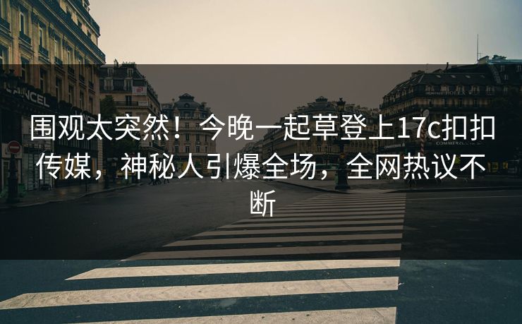 围观太突然！今晚一起草登上17c扣扣传媒，神秘人引爆全场，全网热议不断