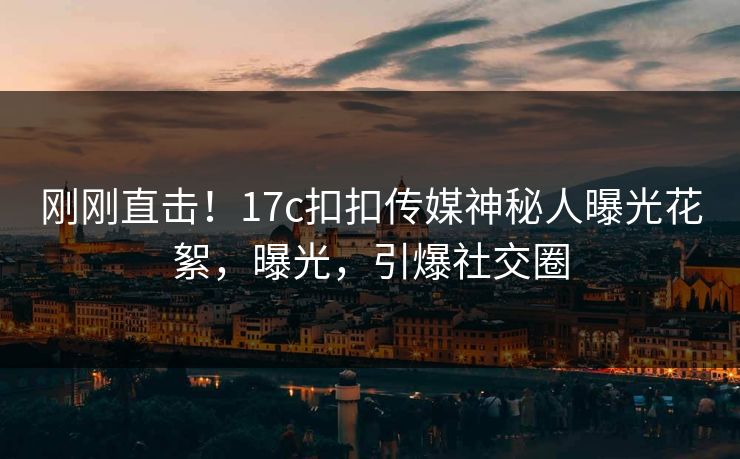 刚刚直击！17c扣扣传媒神秘人曝光花絮，曝光，引爆社交圈