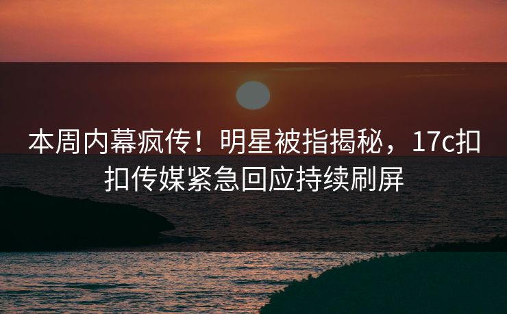 本周内幕疯传！明星被指揭秘，17c扣扣传媒紧急回应持续刷屏