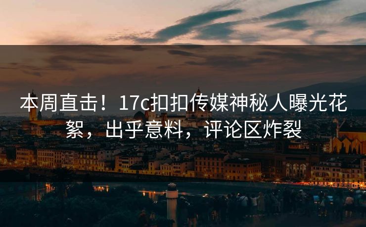 本周直击！17c扣扣传媒神秘人曝光花絮，出乎意料，评论区炸裂