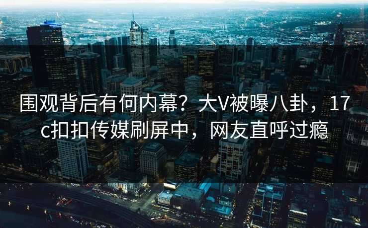 围观背后有何内幕？大V被曝八卦，17c扣扣传媒刷屏中，网友直呼过瘾