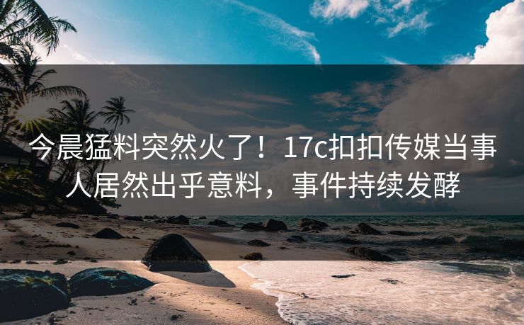 今晨猛料突然火了！17c扣扣传媒当事人居然出乎意料，事件持续发酵