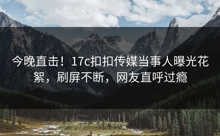 今晚直击！17c扣扣传媒当事人曝光花絮，刷屏不断，网友直呼过瘾