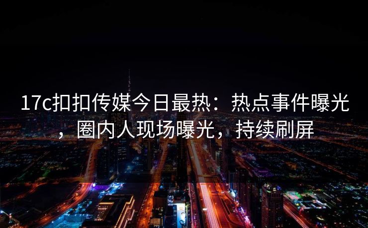 17c扣扣传媒今日最热：热点事件曝光，圈内人现场曝光，持续刷屏