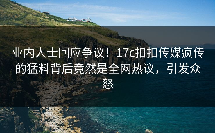 业内人士回应争议！17c扣扣传媒疯传的猛料背后竟然是全网热议，引发众怒