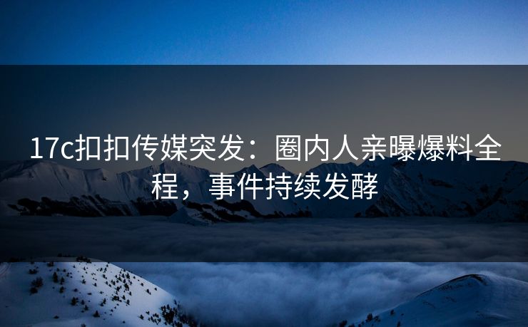 17c扣扣传媒突发：圈内人亲曝爆料全程，事件持续发酵
