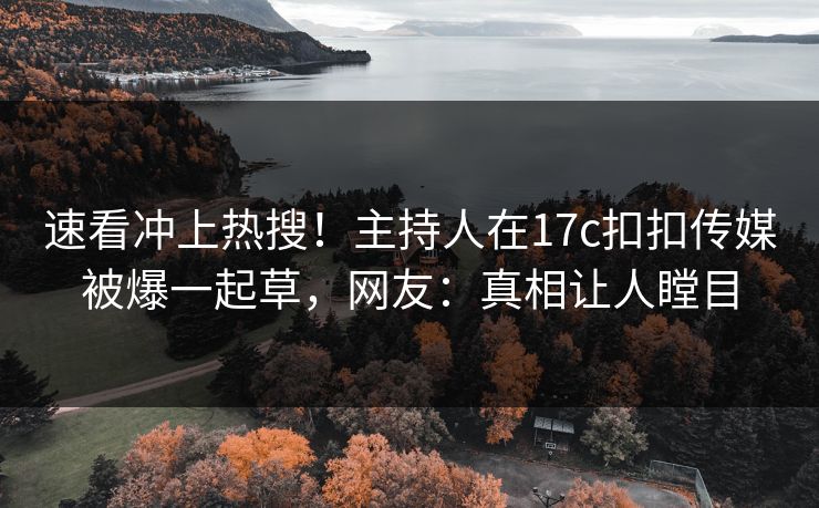 速看冲上热搜！主持人在17c扣扣传媒被爆一起草，网友：真相让人瞠目