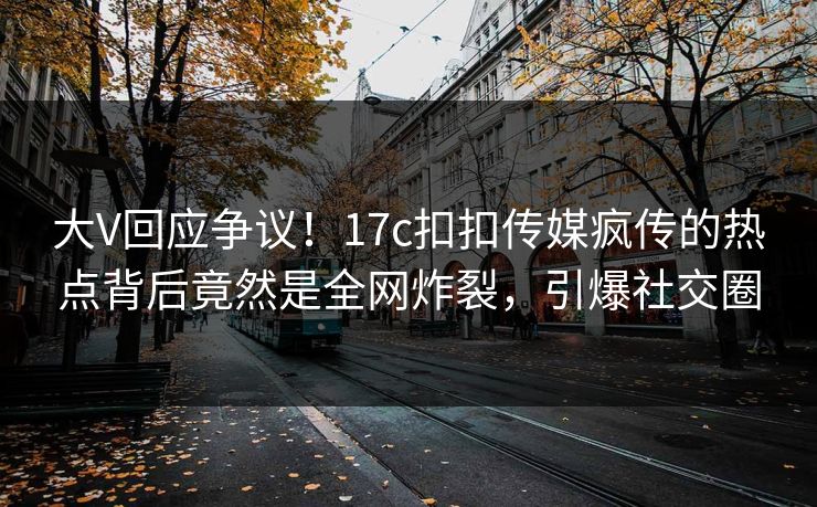 大V回应争议！17c扣扣传媒疯传的热点背后竟然是全网炸裂，引爆社交圈