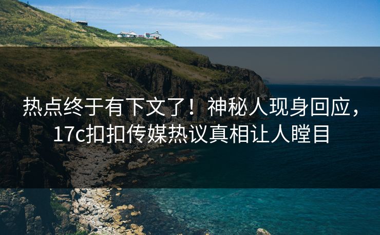热点终于有下文了！神秘人现身回应，17c扣扣传媒热议真相让人瞠目