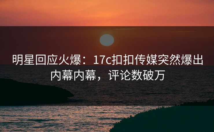 明星回应火爆：17c扣扣传媒突然爆出内幕内幕，评论数破万