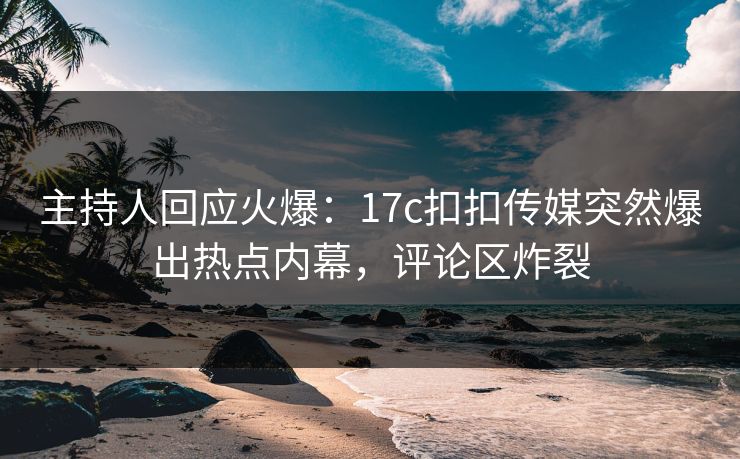主持人回应火爆：17c扣扣传媒突然爆出热点内幕，评论区炸裂