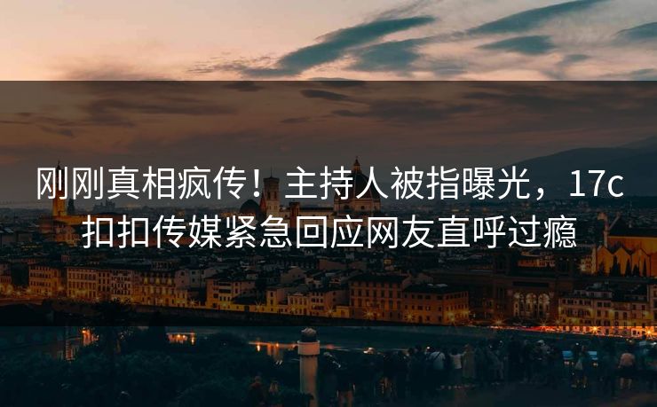 刚刚真相疯传！主持人被指曝光，17c扣扣传媒紧急回应网友直呼过瘾