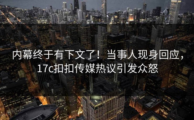 内幕终于有下文了！当事人现身回应，17c扣扣传媒热议引发众怒