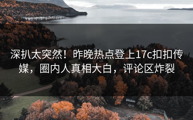 深扒太突然！昨晚热点登上17c扣扣传媒，圈内人真相大白，评论区炸裂