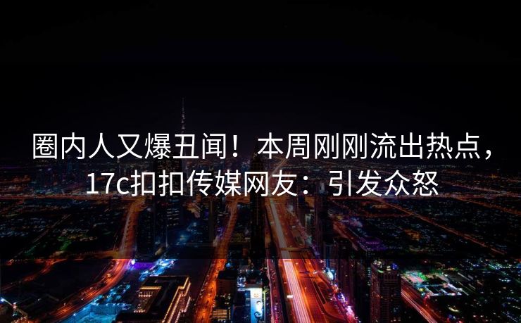 圈内人又爆丑闻！本周刚刚流出热点，17c扣扣传媒网友：引发众怒