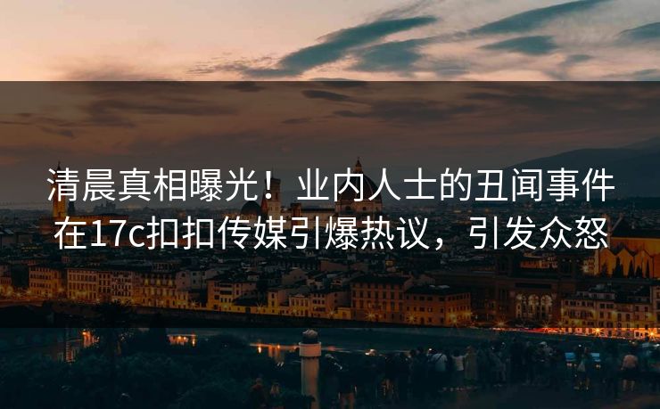 清晨真相曝光！业内人士的丑闻事件在17c扣扣传媒引爆热议，引发众怒