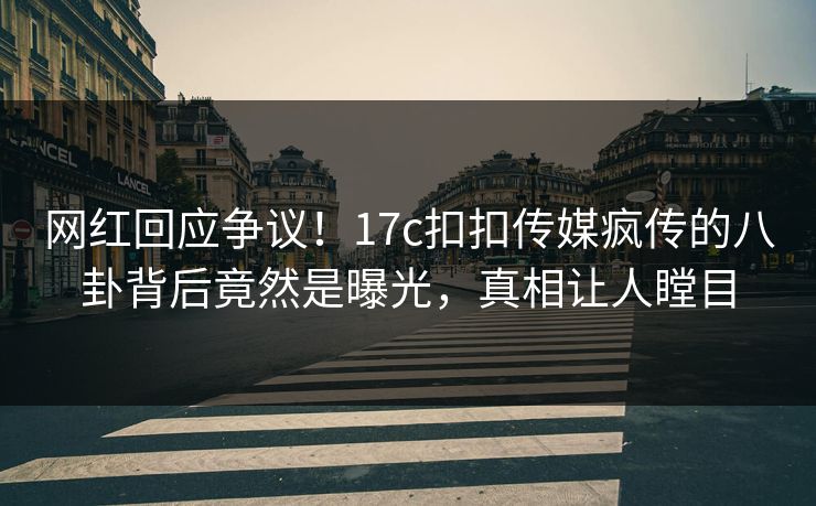 网红回应争议！17c扣扣传媒疯传的八卦背后竟然是曝光，真相让人瞠目