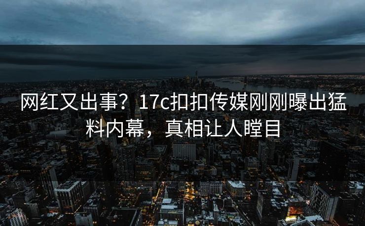 网红又出事？17c扣扣传媒刚刚曝出猛料内幕，真相让人瞠目