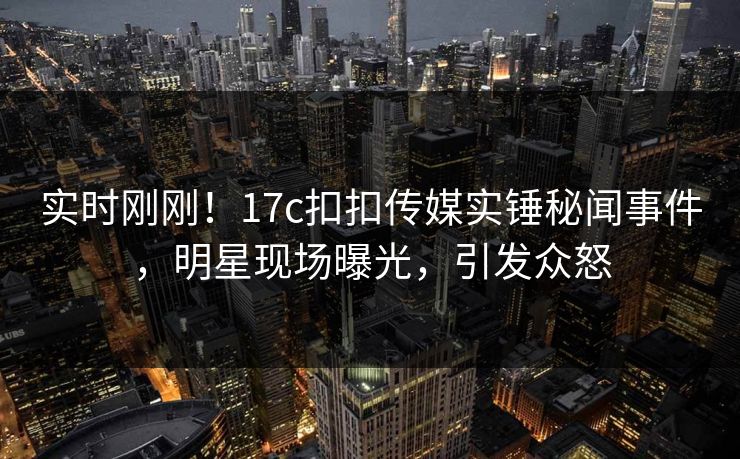实时刚刚！17c扣扣传媒实锤秘闻事件，明星现场曝光，引发众怒