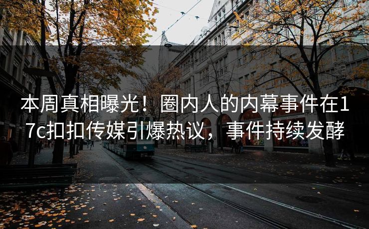 本周真相曝光！圈内人的内幕事件在17c扣扣传媒引爆热议，事件持续发酵
