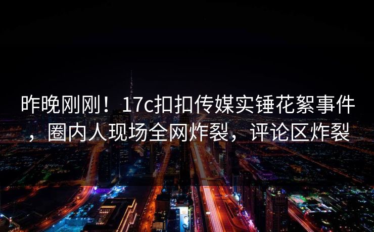 昨晚刚刚！17c扣扣传媒实锤花絮事件，圈内人现场全网炸裂，评论区炸裂