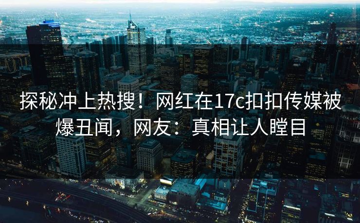 探秘冲上热搜！网红在17c扣扣传媒被爆丑闻，网友：真相让人瞠目